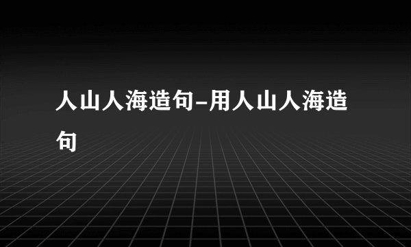 人山人海造句-用人山人海造句