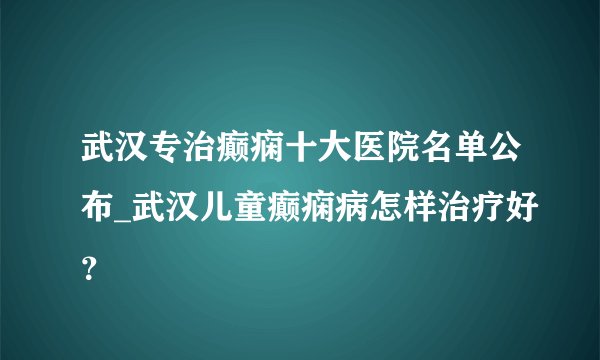 武汉专治癫痫十大医院名单公布_武汉儿童癫痫病怎样治疗好？
