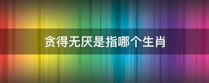 贪得无厌是指哪个生肖