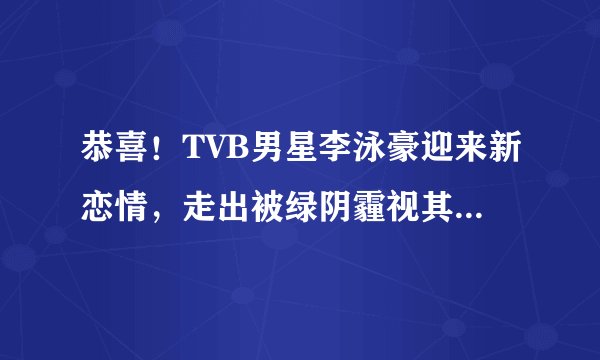 恭喜！TVB男星李泳豪迎来新恋情，走出被绿阴霾视其为结婚对象