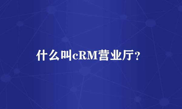 什么叫cRM营业厅？