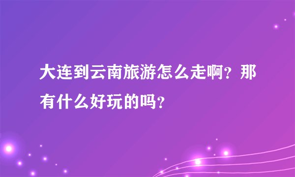 大连到云南旅游怎么走啊？那有什么好玩的吗？