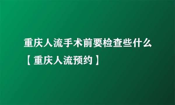 重庆人流手术前要检查些什么【重庆人流预约】