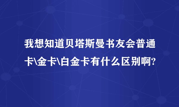 我想知道贝塔斯曼书友会普通卡\金卡\白金卡有什么区别啊?