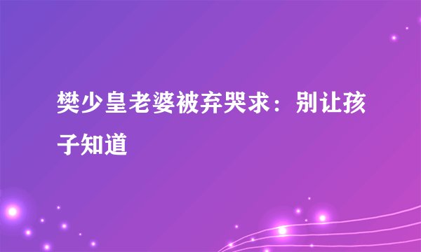樊少皇老婆被弃哭求：别让孩子知道