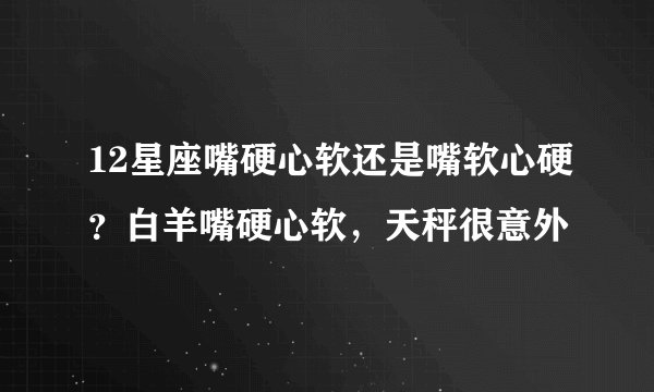12星座嘴硬心软还是嘴软心硬？白羊嘴硬心软，天秤很意外