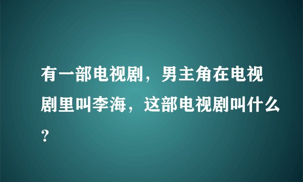 有一部电视剧，男主角在电视剧里叫李海，这部电视剧叫什么？