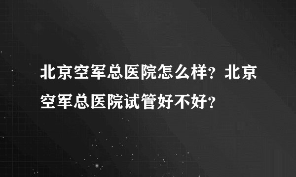 北京空军总医院怎么样？北京空军总医院试管好不好？