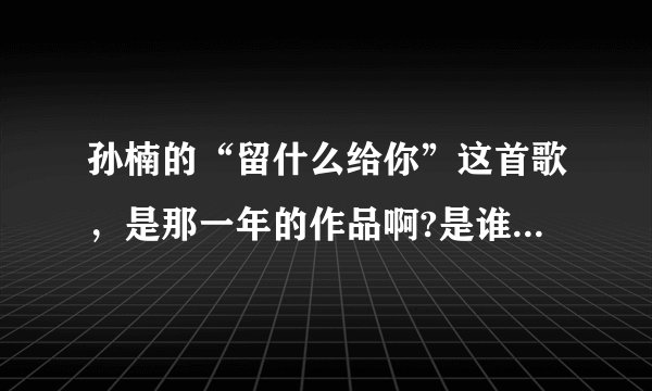 孙楠的“留什么给你”这首歌，是那一年的作品啊?是谁做的曲，谁做的词啊？