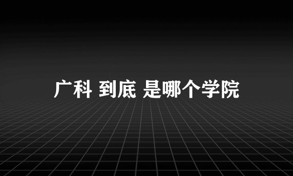 广科 到底 是哪个学院