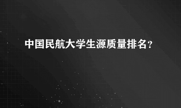 中国民航大学生源质量排名？