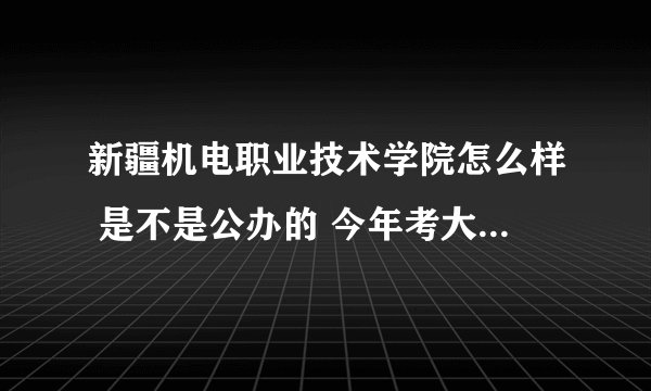 新疆机电职业技术学院怎么样 是不是公办的 今年考大专知情人士透露一下 非常感谢