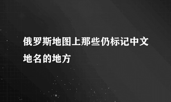 俄罗斯地图上那些仍标记中文地名的地方