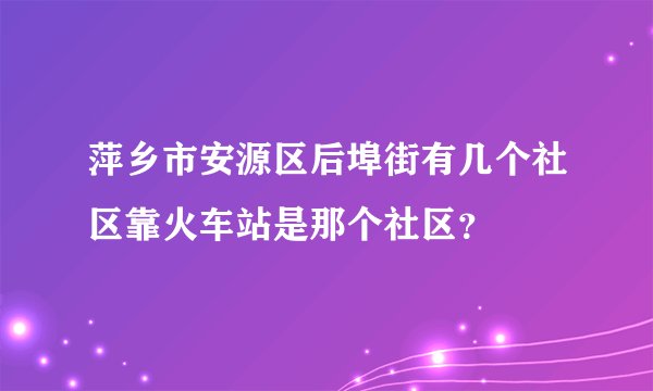 萍乡市安源区后埠街有几个社区靠火车站是那个社区？