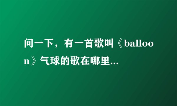 问一下，有一首歌叫《balloon》气球的歌在哪里有，详细些
