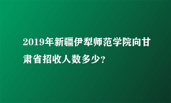 2019年新疆伊犁师范学院向甘肃省招收人数多少？