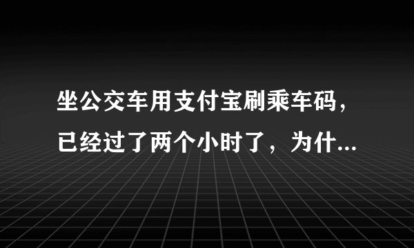 坐公交车用支付宝刷乘车码，已经过了两个小时了，为什么到现在还没有乘车记录，也没有扣款记录？