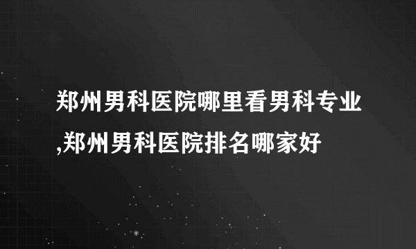 郑州男科医院哪里看男科专业,郑州男科医院排名哪家好
