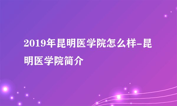 2019年昆明医学院怎么样-昆明医学院简介