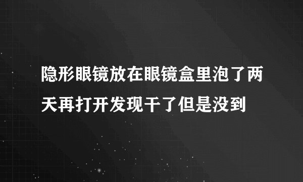 隐形眼镜放在眼镜盒里泡了两天再打开发现干了但是没到