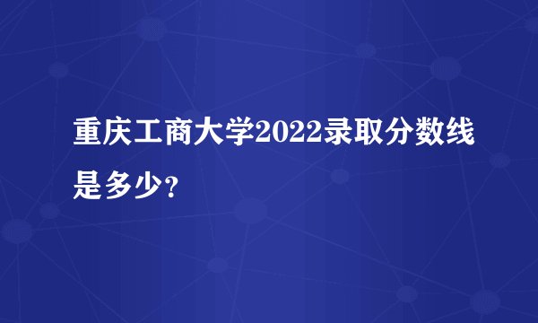 重庆工商大学2022录取分数线是多少？