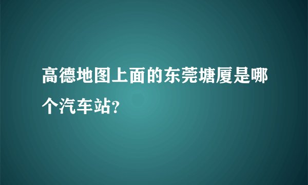 高德地图上面的东莞塘厦是哪个汽车站？