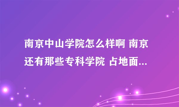 南京中山学院怎么样啊 南京还有那些专科学院 占地面积和主打专业是什么 是否在大学城 是否正在建设 具体点