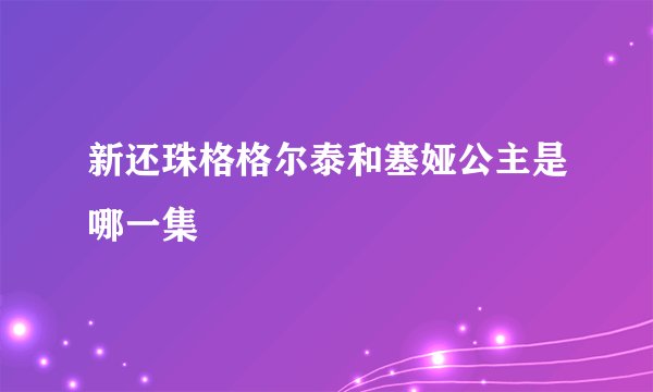 新还珠格格尔泰和塞娅公主是哪一集