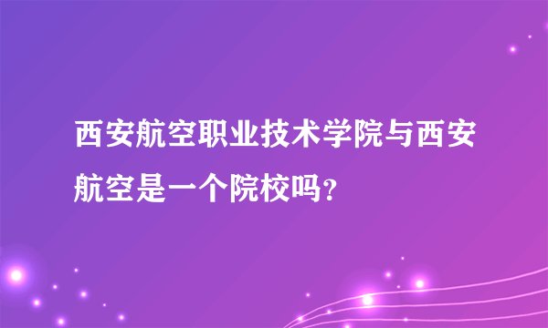 西安航空职业技术学院与西安航空是一个院校吗？