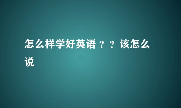 怎么样学好英语 ？？该怎么说