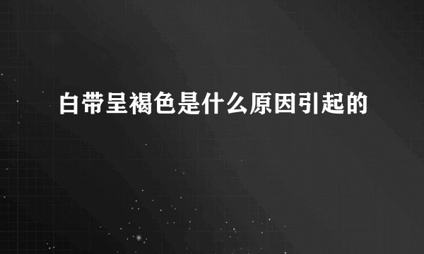 白带呈褐色是什么原因引起的