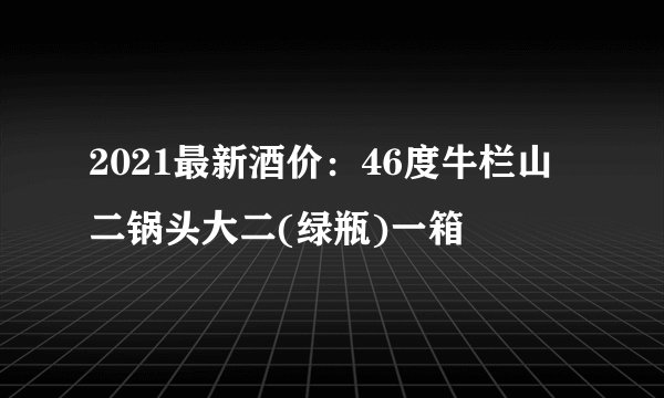 2021最新酒价：46度牛栏山二锅头大二(绿瓶)一箱