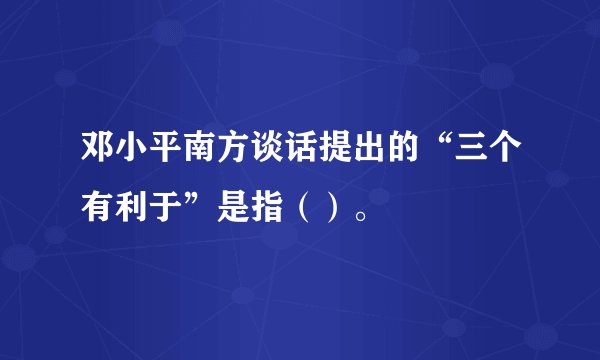 邓小平南方谈话提出的“三个有利于”是指（）。