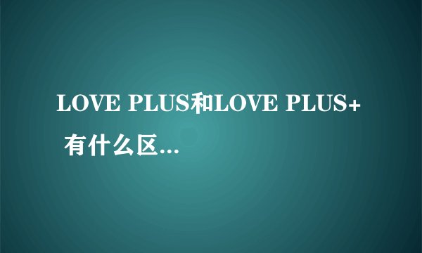 LOVE PLUS和LOVE PLUS+ 有什么区别，一共有几部?都有什么区别？