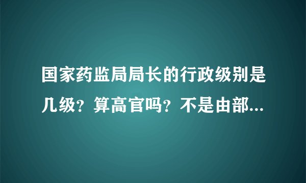 国家药监局局长的行政级别是几级？算高官吗？不是由部、厅、处、局、科的大小顺序吗？