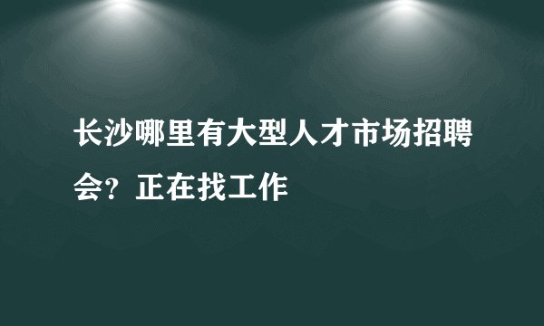 长沙哪里有大型人才市场招聘会？正在找工作