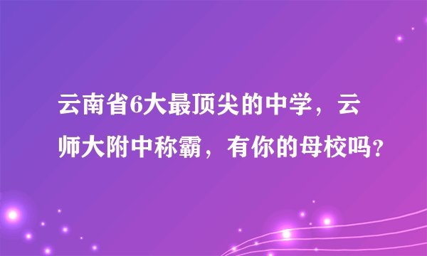 云南省6大最顶尖的中学，云师大附中称霸，有你的母校吗？