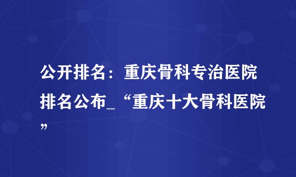 公开排名：重庆骨科专治医院排名公布_“重庆十大骨科医院”