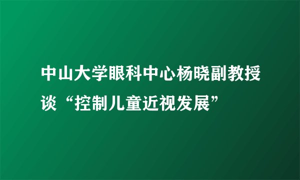 中山大学眼科中心杨晓副教授谈“控制儿童近视发展”
