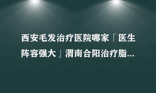 西安毛发治疗医院哪家「医生阵容强大」渭南合阳治疗脂溢性脱发植发多少钱哪家医院好?
