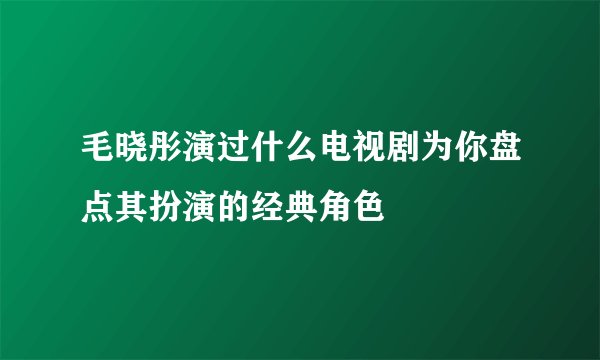 毛晓彤演过什么电视剧为你盘点其扮演的经典角色
