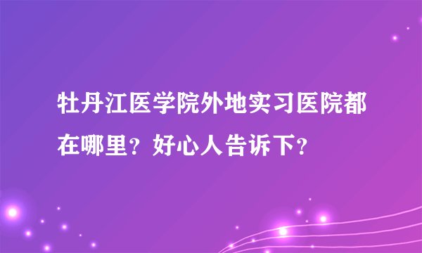 牡丹江医学院外地实习医院都在哪里？好心人告诉下？