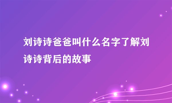 刘诗诗爸爸叫什么名字了解刘诗诗背后的故事