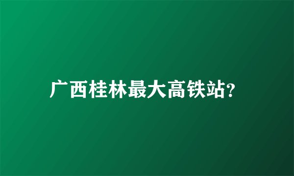 广西桂林最大高铁站？