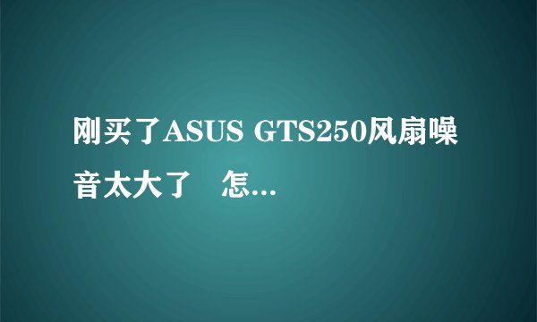 刚买了ASUS GTS250风扇噪音太大了   怎么处理? 要换个显卡的话 换个怎么样的同等级显卡好呢