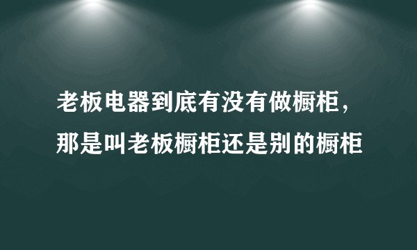 老板电器到底有没有做橱柜，那是叫老板橱柜还是别的橱柜