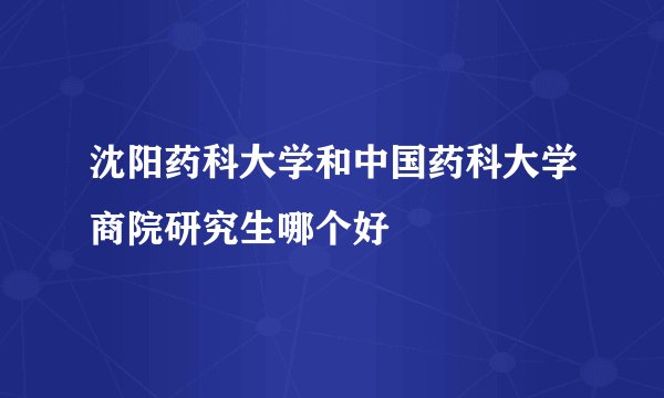 沈阳药科大学和中国药科大学商院研究生哪个好