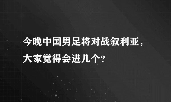 今晚中国男足将对战叙利亚，大家觉得会进几个？
