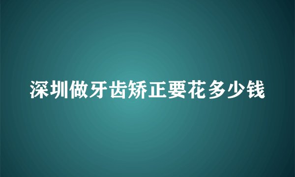 深圳做牙齿矫正要花多少钱