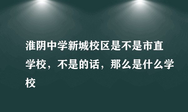 淮阴中学新城校区是不是市直学校，不是的话，那么是什么学校